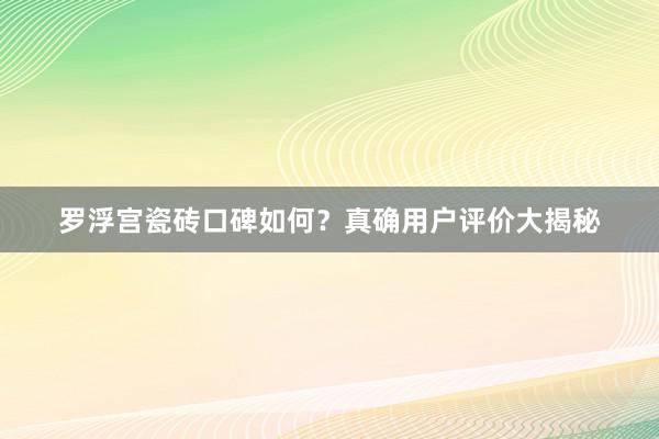 罗浮宫瓷砖口碑如何？真确用户评价大揭秘